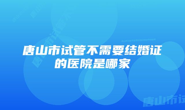 唐山市试管不需要结婚证的医院是哪家