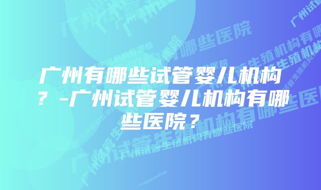 广州有哪些试管婴儿机构？-广州试管婴儿机构有哪些医院？