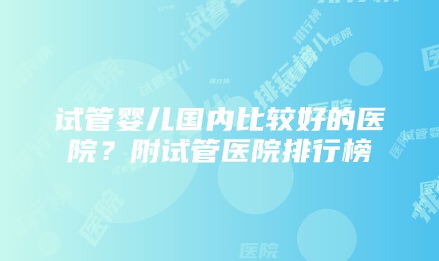 试管婴儿国内比较好的医院？附试管医院排行榜