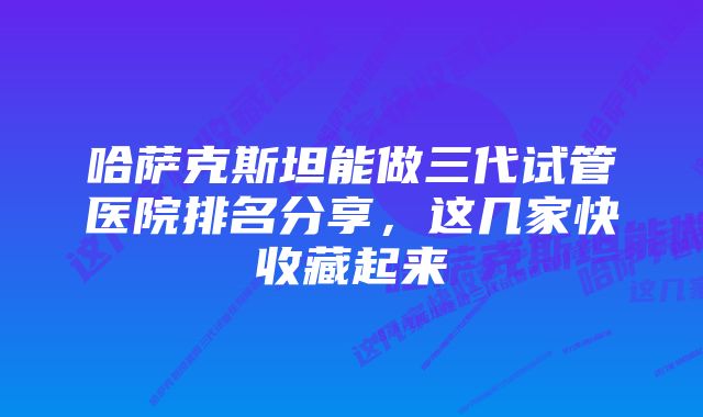 哈萨克斯坦能做三代试管医院排名分享，这几家快收藏起来