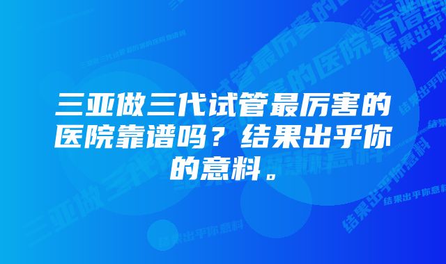 三亚做三代试管最厉害的医院靠谱吗？结果出乎你的意料。