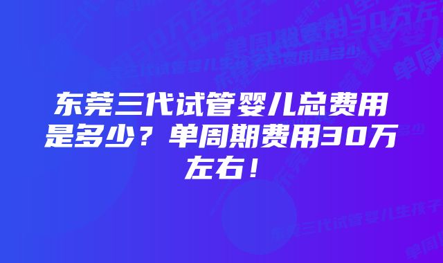 东莞三代试管婴儿总费用是多少？单周期费用30万左右！