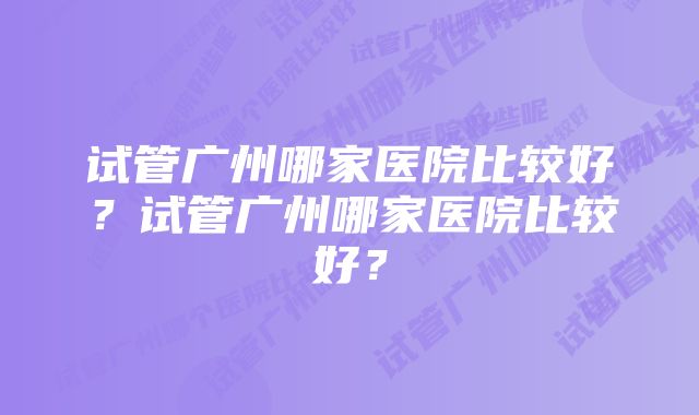 试管广州哪家医院比较好？试管广州哪家医院比较好？