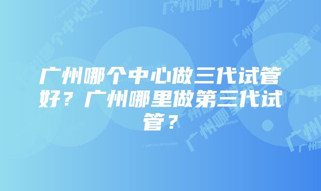 广州哪个中心做三代试管好？广州哪里做第三代试管？