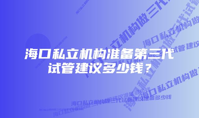 海口私立机构准备第三代试管建议多少钱？