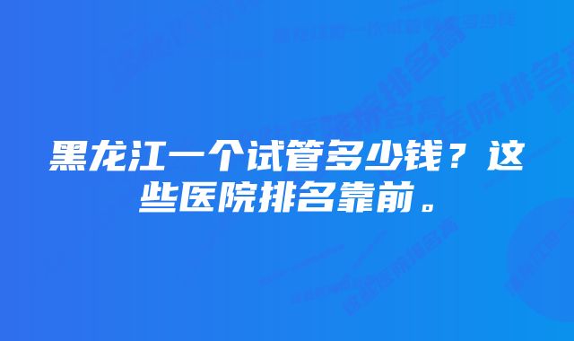 黑龙江一个试管多少钱？这些医院排名靠前。