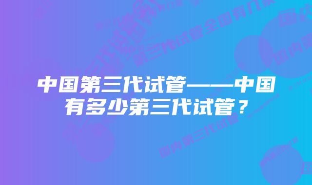 中国第三代试管——中国有多少第三代试管？