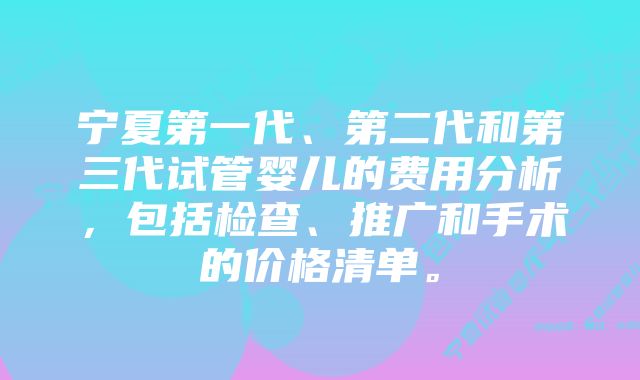 宁夏第一代、第二代和第三代试管婴儿的费用分析，包括检查、推广和手术的价格清单。