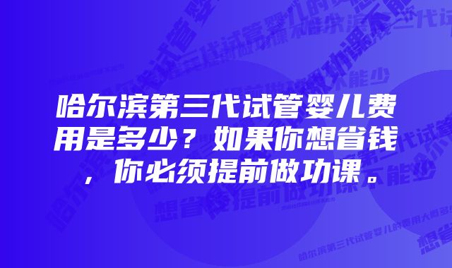 哈尔滨第三代试管婴儿费用是多少？如果你想省钱，你必须提前做功课。