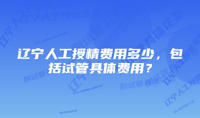 辽宁人工授精费用多少，包括试管具体费用？