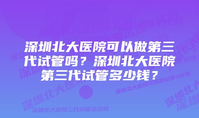 深圳北大医院可以做第三代试管吗？深圳北大医院第三代试管多少钱？