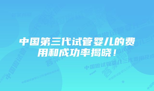 中国第三代试管婴儿的费用和成功率揭晓！