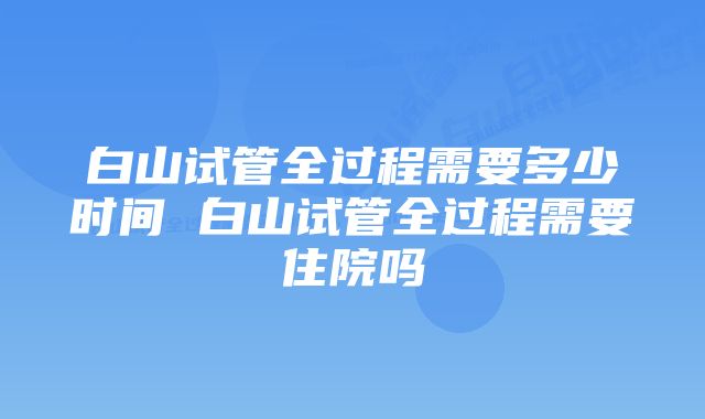 白山试管全过程需要多少时间 白山试管全过程需要住院吗