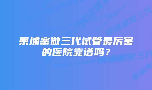 柬埔寨做三代试管最厉害的医院靠谱吗？