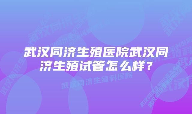 武汉同济生殖医院武汉同济生殖试管怎么样？