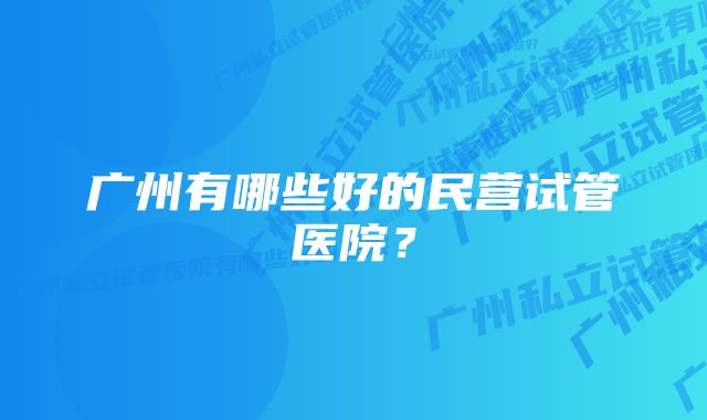 广州有哪些好的民营试管医院？