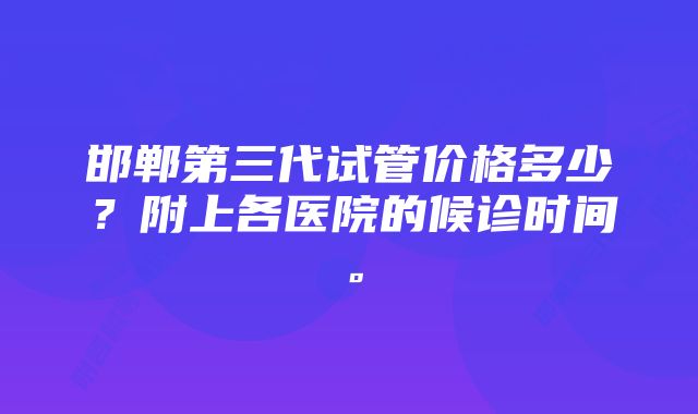 邯郸第三代试管价格多少？附上各医院的候诊时间。