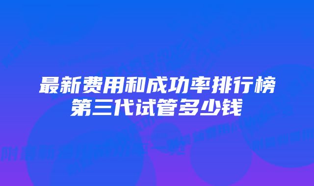 最新费用和成功率排行榜第三代试管多少钱