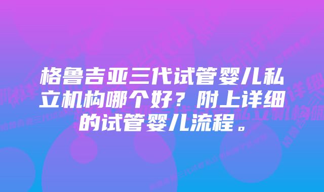 格鲁吉亚三代试管婴儿私立机构哪个好？附上详细的试管婴儿流程。