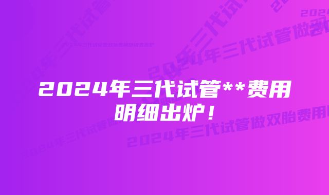 2024年三代试管**费用明细出炉！