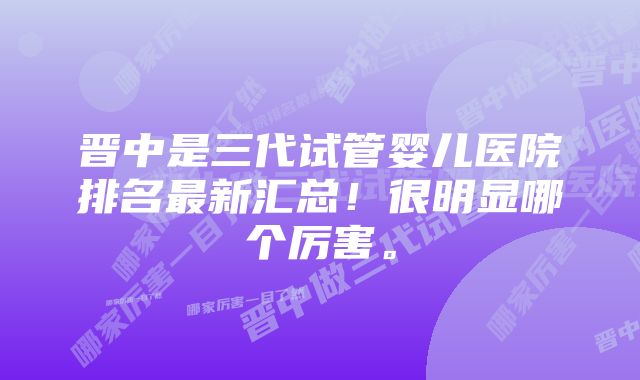 晋中是三代试管婴儿医院排名最新汇总！很明显哪个厉害。