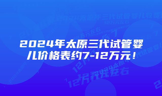 2024年太原三代试管婴儿价格表约7-12万元！