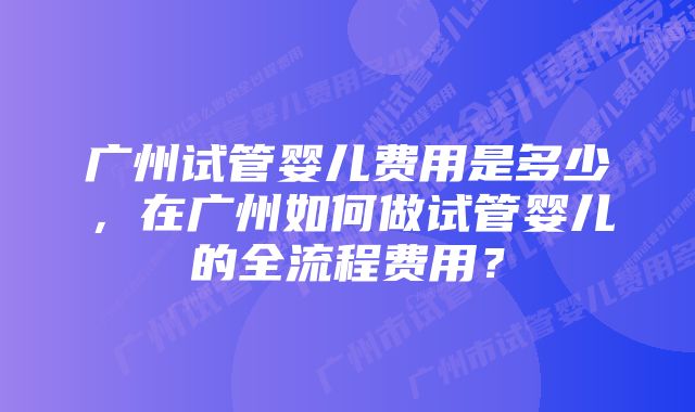 广州试管婴儿费用是多少，在广州如何做试管婴儿的全流程费用？