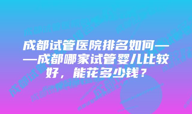 成都试管医院排名如何——成都哪家试管婴儿比较好，能花多少钱？