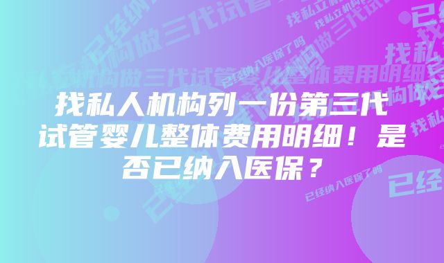 找私人机构列一份第三代试管婴儿整体费用明细！是否已纳入医保？