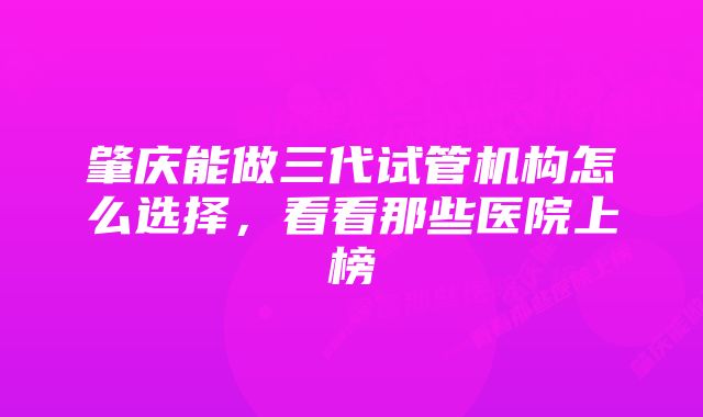 肇庆能做三代试管机构怎么选择，看看那些医院上榜