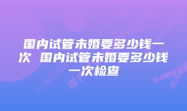 国内试管未婚要多少钱一次 国内试管未婚要多少钱一次检查