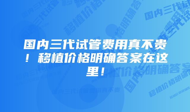 国内三代试管费用真不贵！移植价格明确答案在这里！