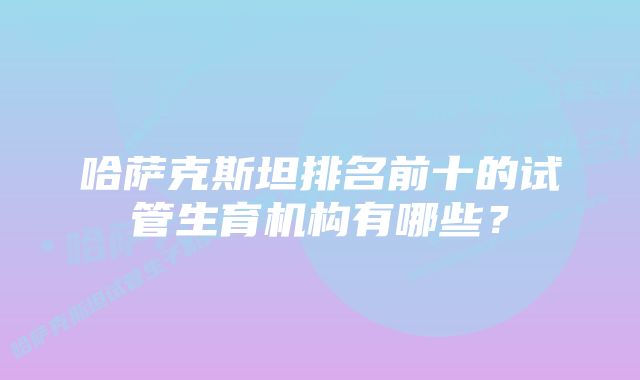 哈萨克斯坦排名前十的试管生育机构有哪些？