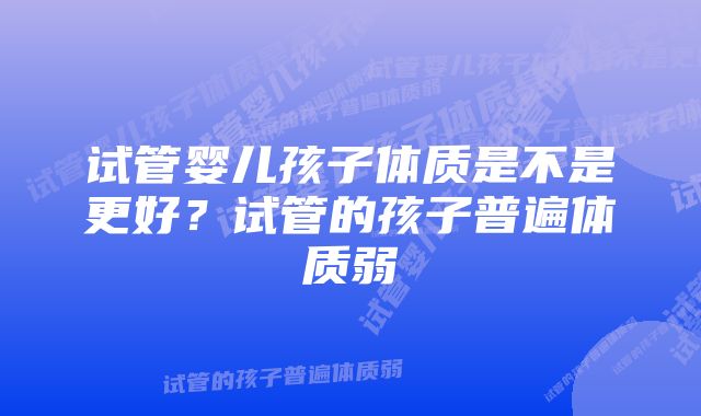 试管婴儿孩子体质是不是更好？试管的孩子普遍体质弱