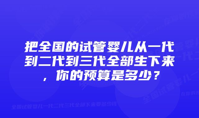 把全国的试管婴儿从一代到二代到三代全部生下来，你的预算是多少？