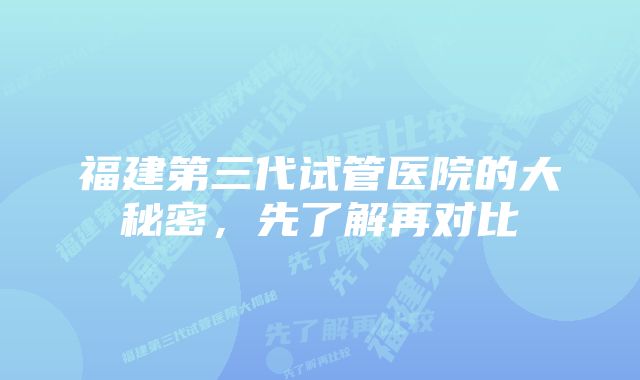 福建第三代试管医院的大秘密，先了解再对比