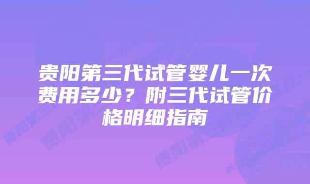 贵阳第三代试管婴儿一次费用多少？附三代试管价格明细指南