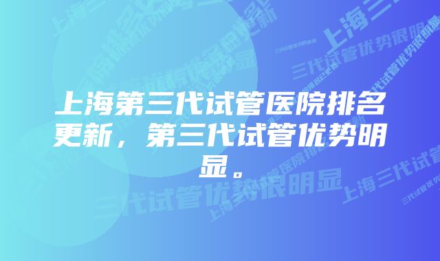 上海第三代试管医院排名更新，第三代试管优势明显。