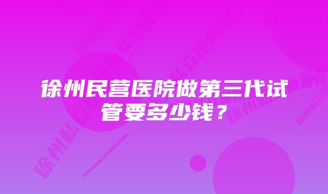 徐州民营医院做第三代试管要多少钱？