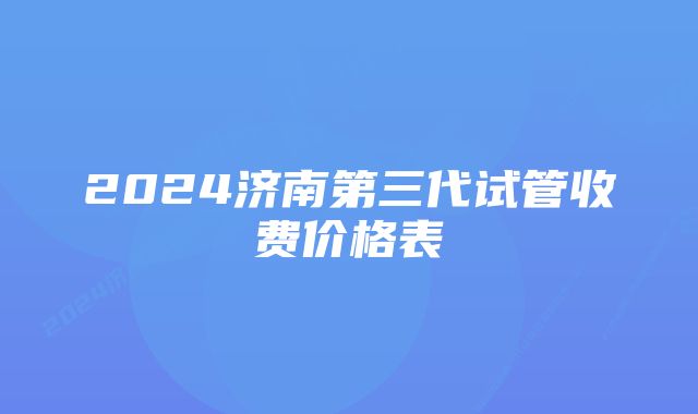 2024济南第三代试管收费价格表