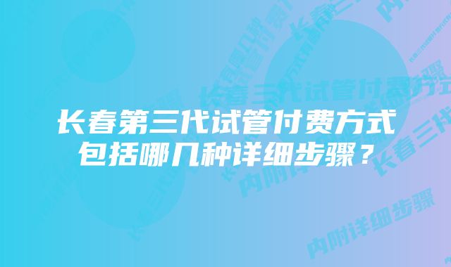 长春第三代试管付费方式包括哪几种详细步骤？