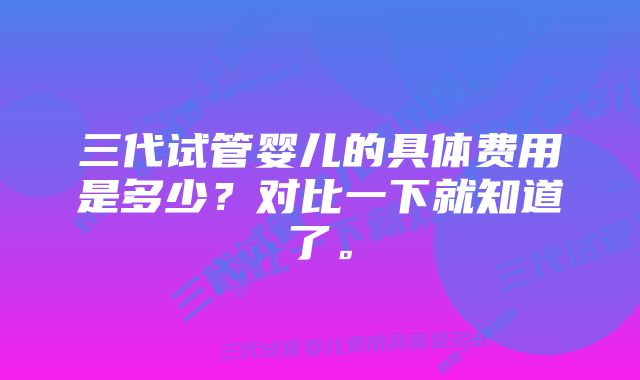 三代试管婴儿的具体费用是多少？对比一下就知道了。