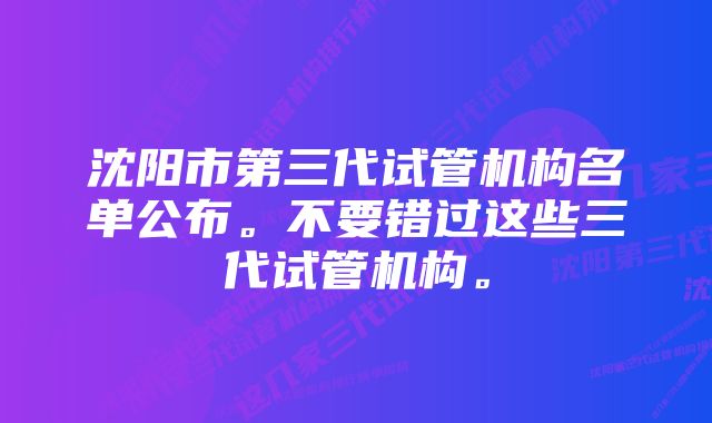 沈阳市第三代试管机构名单公布。不要错过这些三代试管机构。