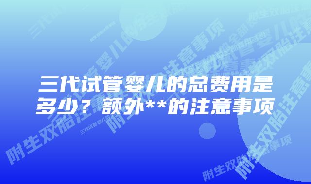 三代试管婴儿的总费用是多少？额外**的注意事项