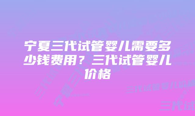 宁夏三代试管婴儿需要多少钱费用？三代试管婴儿价格