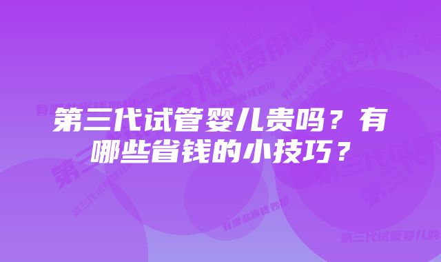 第三代试管婴儿贵吗？有哪些省钱的小技巧？