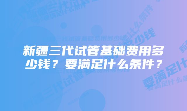 新疆三代试管基础费用多少钱？要满足什么条件？