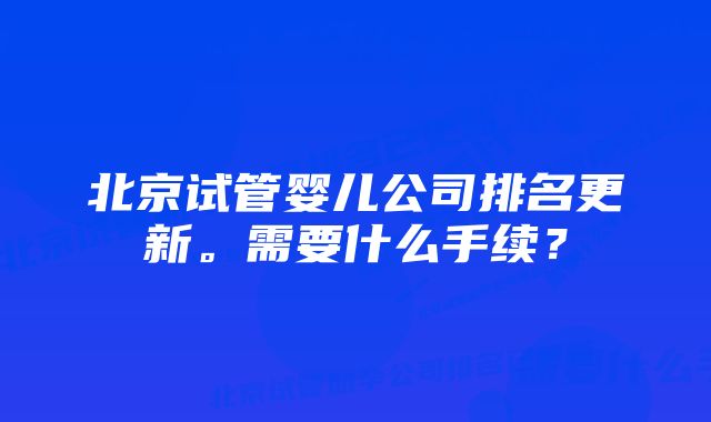 北京试管婴儿公司排名更新。需要什么手续？