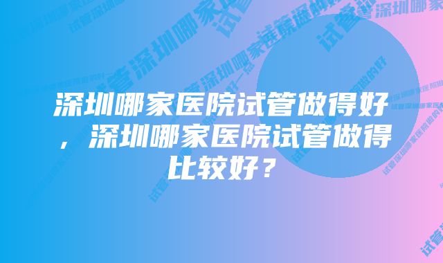 深圳哪家医院试管做得好，深圳哪家医院试管做得比较好？