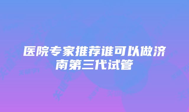 医院专家推荐谁可以做济南第三代试管